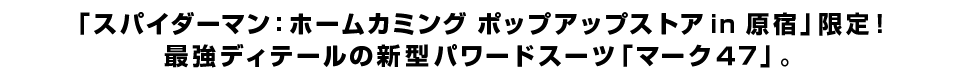 「スパイダーマン：ホームカミング ポップアップストア in 原宿」限定！ 最強ディテールの新型パワードスーツ「マーク４７」。