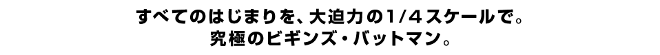 すべてのはじまりを、大迫力の１/４スケールで。 究極のビギンズ・バットマン。