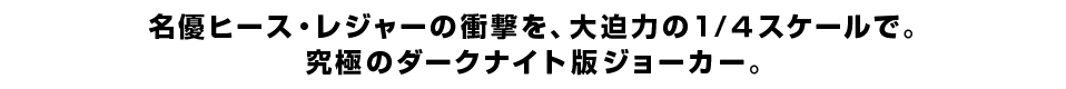 名優ヒース・レジャーの衝撃を、大迫力の１/４スケールで。 究極のダークナイト版ジョーカー。
