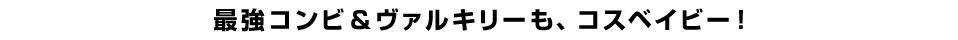 最強コンビ＆ヴァルキリーも、コスベイビー！