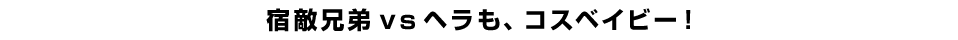 宿敵兄弟ｖｓヘラも、コスベイビー！
