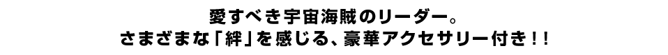 愛すべき宇宙海賊のリーダー。 さまざまな「絆」を感じる、豪華アクセサリー付き！！