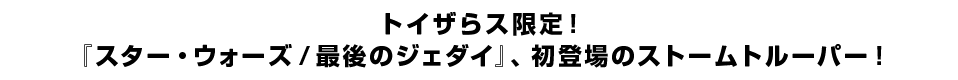 トイザらス限定！ 『スター・ウォーズ／最後のジェダイ』、初登場のストームトルーパー！
