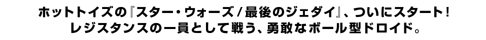 ホットトイズの『スター・ウォーズ／最後のジェダイ』、ついにスタート！ レジスタンスの一員として戦う、勇敢なボール型ドロイド。