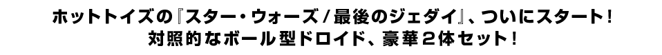 ホットトイズの『スター・ウォーズ／最後のジェダイ』、ついにスタート！ 対照的なボール型ドロイド、豪華２体セット！