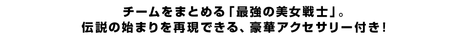 チームをまとめる「最強の美女戦士」。 伝説の始まりを再現できる、豪華アクセサリー付き！