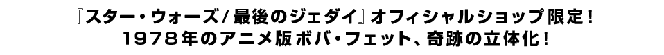 『スター・ウォーズ／最後のジェダイ』オフィシャルショップ限定！ １９７８年のアニメ版ボバ・フェット、奇跡の立体化！