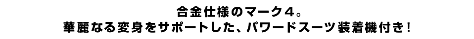 合金仕様のマーク４。 華麗なる変身をサポートした、パワードスーツ装着機付き！