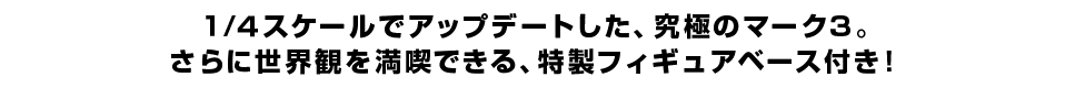 １/４スケールでアップデートした、究極のマーク３。 さらに世界観を満喫できる、特製フィギュアベース付き！