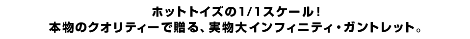 ホットトイズの１/１スケール！ 本物のクオリティーで贈る、実物大インフィニティ・ガントレット。