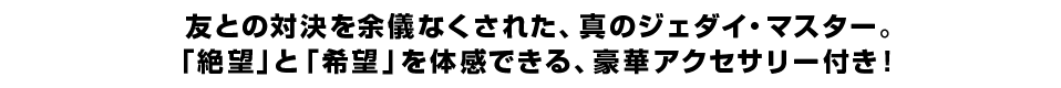 友との対決を余儀なくされた、真のジェダイ・マスター。 「絶望」と「希望」を体感できる、豪華アクセサリー付き！