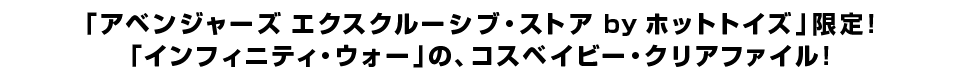 「アベンジャーズ エクスクルーシブ・ストア by ホットトイズ」限定！ 「インフィニティ・ウォー」の、コスベイビー・クリアファイル！