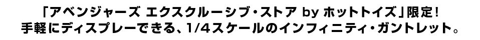 「アベンジャーズ エクスクルーシブ・ストア by ホットトイズ」限定！ 手軽にディスプレーできる、１/４スケールのインフィニティ・ガントレット。