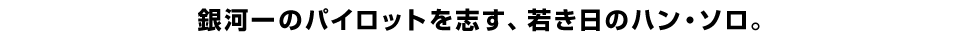 銀河一のパイロットを志す、若き日のハン・ソロ。