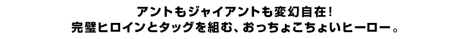 アントもジャイアントも変幻自在！ 完璧ヒロインとタッグを組む、おっちょこちょいヒーロー。