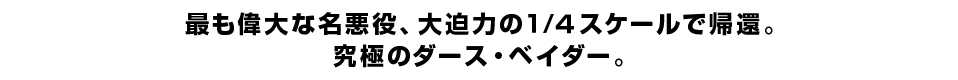 最も偉大な名悪役、大迫力の１/４スケールで帰還。 究極のダース・ベイダー。