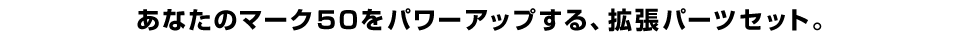 あなたのマーク５０をパワーアップする、拡張パーツセット。