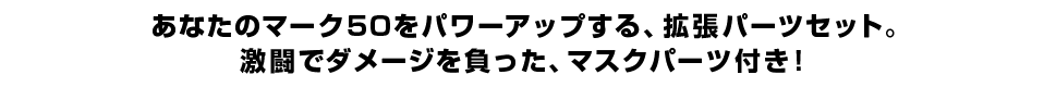 あなたのマーク５０をパワーアップする、拡張パーツセット。 激闘でダメージを負った、マスクパーツ付き！