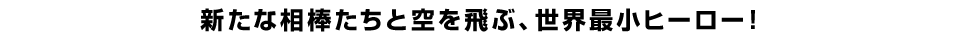 新たな相棒たちと空を飛ぶ、世界最小ヒーロー！