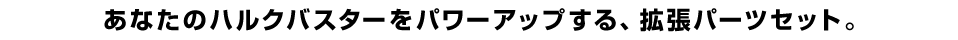 あなたのハルクバスターをパワーアップする、拡張パーツセット。