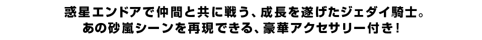 惑星エンドアで仲間と共に戦う、成長を遂げたジェダイ騎士。 あの砂嵐シーンを再現できる、豪華アクセサリー付き！