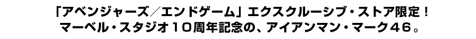 「アベンジャーズ／エンドゲーム」エクスクルーシブ・ストア 限定！マーベル・スタジオ１０周年記念の、アイアンマン・マーク４６。