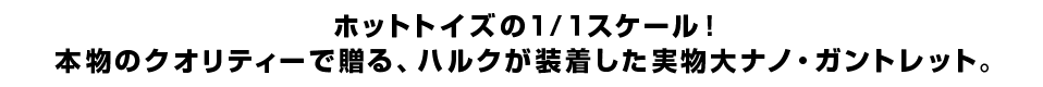 ホットトイズの１／１スケール！ 本物のクオリティーで贈る、ハルクが装着した実物大ナノ・ガントレット。