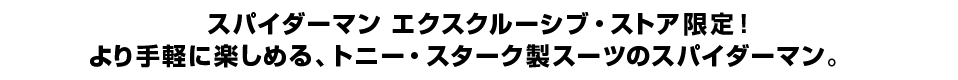 スパイダーマン エクスクルーシブ・ストア限定！ より手軽に楽しめる、トニー・スターク製スーツのスパイダーマン。
