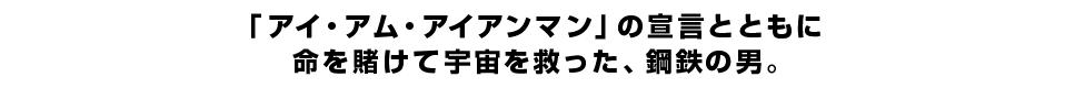 「アイ・アム・アイアンマン」の宣言とともに、命を賭けて宇宙を救った、鋼鉄の男。