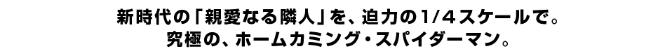 新時代の「親愛なる隣人」を、迫力の1／４スケールで。究極の、ホームカミング・スパイダーマン。