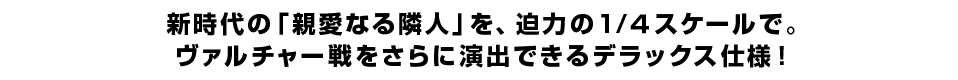 新時代の「親愛なる隣人」を、迫力の1／４スケールで。ヴァルチャー戦をさらに演出できるデラックス仕様！