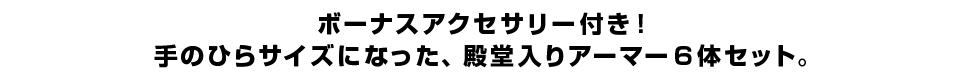 ボーナスアクセサリー付き！手のひらサイズになった、殿堂入りアーマー６体セット。