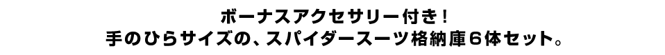 ボーナスアクセサリー付き！手のひらサイズの、スパイダースーツ格納庫６体セット。