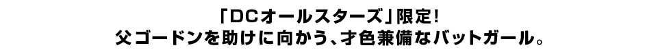 「DCオールスターズ」限定！父ゴードンを助けに向かう、才色兼備なバットガール。