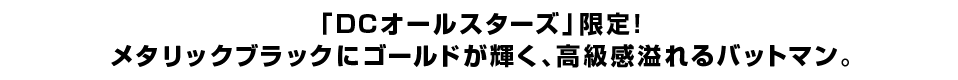 「DCオールスターズ」限定！メタリックブラックにゴールドが輝く、高級感溢れるバットマン。