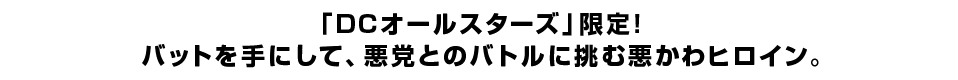 「DCオールスターズ」限定！バットを手にして、悪党とのバトルに挑む悪かわヒロイン。