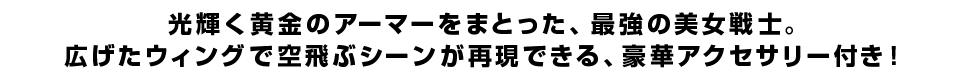 光輝く黄金のアーマーをまとった、最強の美女戦士。広げたウィングで空飛ぶシーンが再現できる、豪華アクセサリー付き！