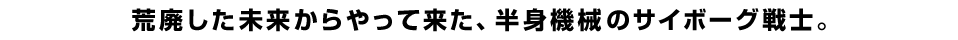 荒廃した未来からやって来た、半身機械のサイボーグ戦士。