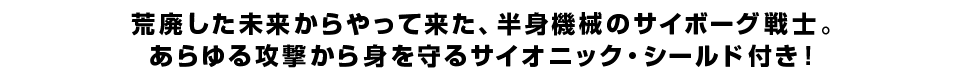 荒廃した未来からやって来た、半身機械のサイボーグ戦士。あらゆる攻撃から身を守るサイオニック・シールド付き！