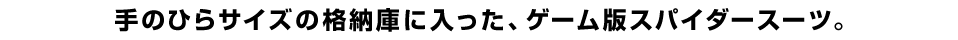 手のひらサイズの格納庫に入った、ゲーム版スパイダースーツ。