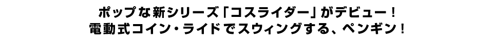 ポップな新シリーズ「コスライダー」がデビュー！電動式コイン・ライドでスウィングする、ペンギン！