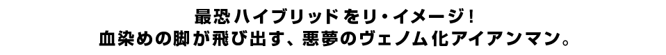 最恐ハイブリッドをリ・イメージ！血染めの脚が飛び出す、悪夢のヴェノム化アイアンマン。
