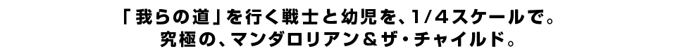 「我らの道」を行く戦士と幼児を、1/4スケールで。究極の、マンダロリアン＆ザ・チャイルド。