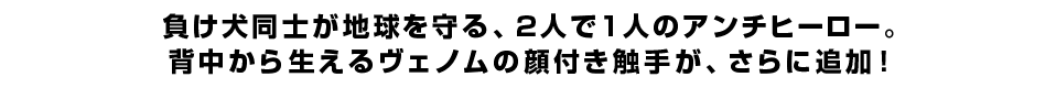 負け犬同士が地球を守る、2人で1人のアンチヒーロー。背中から生えるヴェノムの顔付き触手が、さらに追加！