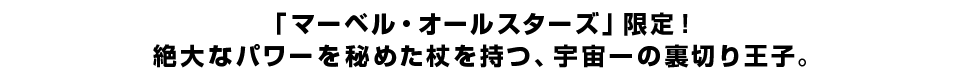 「マーベル・オールスターズ」限定！<br  />絶大なパワーを秘めた杖を持つ、宇宙一の裏切り王子。