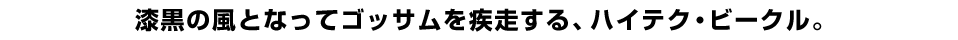 漆黒の風となってゴッサムを疾走する、ハイテク・ビークル。