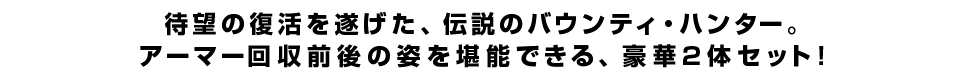 待望の復活を遂げた、伝説のバウンティ・ハンター。アーマー回収前後の姿を堪能できる、豪華2体セット！