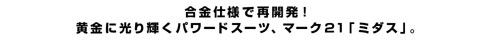 合金仕様で再開発！黄金に光り輝くパワードスーツ、マーク２１「ミダス」。