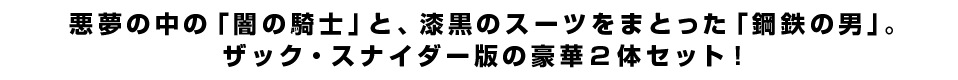 悪夢の中の「闇の騎士」と、漆黒のスーツをまとった「鋼鉄の男」。ザック・スナイダー版の豪華２体セット！