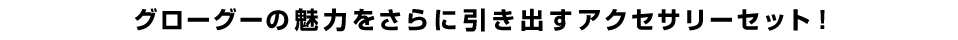 グローグーの魅力をさらに引き出すアクセサリーセット！